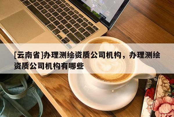 [云南省]办理测绘资质公司机构，办理测绘资质公司机构有哪些