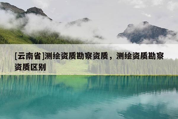 [云南省]测绘资质勘察资质，测绘资质勘察资质区别
