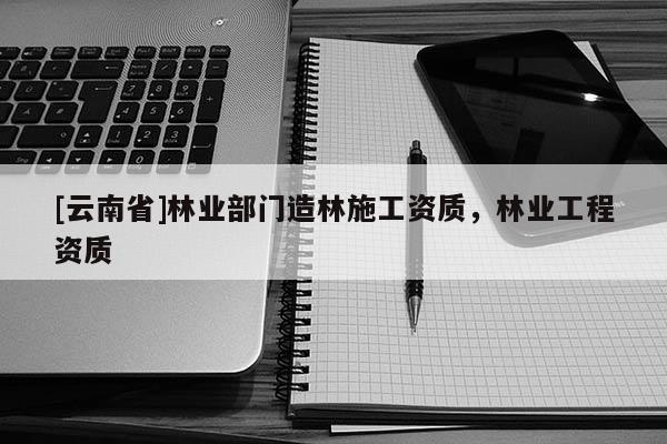 [云南省]林业部门造林施工资质，林业工程资质