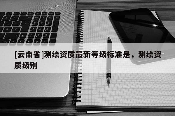 [云南省]测绘资质最新等级标准是，测绘资质级别