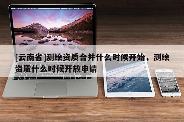 [云南省]测绘资质合并什么时候开始，测绘资质什么时候开放申请