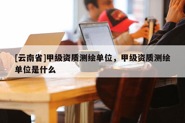 [云南省]甲级资质测绘单位，甲级资质测绘单位是什么
