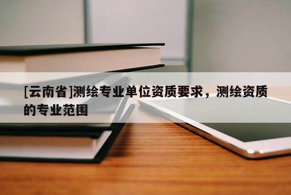[云南省]测绘专业单位资质要求，测绘资质的专业范围
