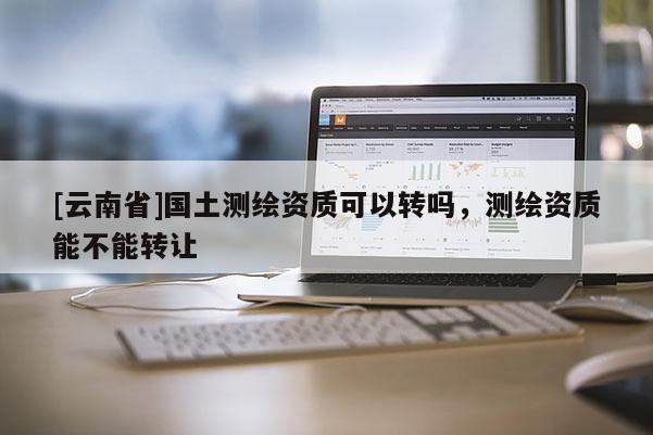 [云南省]国土测绘资质可以转吗，测绘资质能不能转让