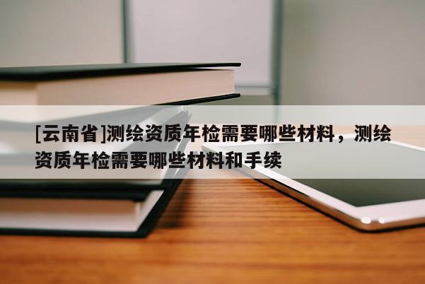 [云南省]测绘资质年检需要哪些材料，测绘资质年检需要哪些材料和手续