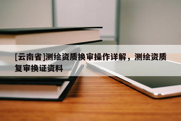 [云南省]测绘资质换审操作详解，测绘资质复审换证资料