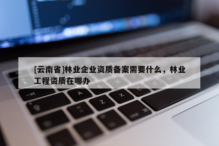 [云南省]林业企业资质备案需要什么，林业工程资质在哪办
