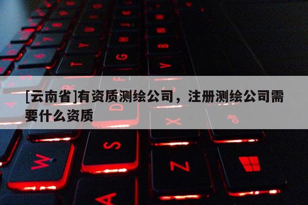 [云南省]有资质测绘公司，注册测绘公司需要什么资质
