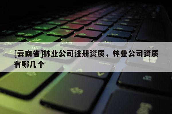 [云南省]林业公司注册资质，林业公司资质有哪几个