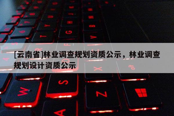 [云南省]林业调查规划资质公示，林业调查规划设计资质公示