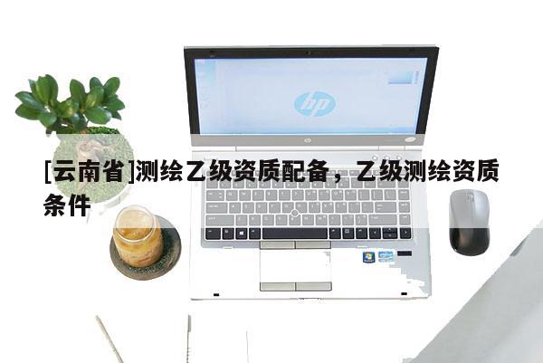 [云南省]测绘乙级资质配备，乙级测绘资质条件