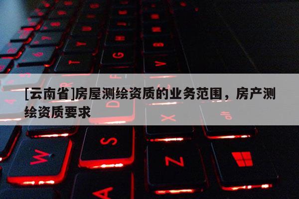 [云南省]房屋测绘资质的业务范围，房产测绘资质要求