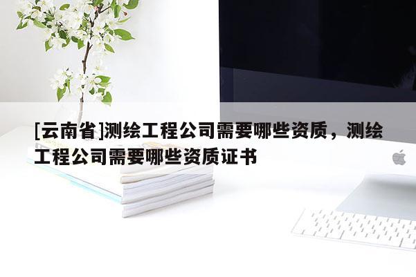 [云南省]测绘工程公司需要哪些资质，测绘工程公司需要哪些资质证书