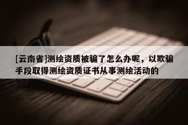 [云南省]测绘资质被骗了怎么办呢，以欺骗手段取得测绘资质证书从事测绘活动的