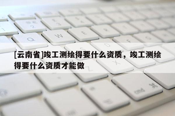 [云南省]竣工测绘得要什么资质，竣工测绘得要什么资质才能做