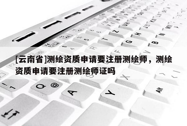 [云南省]测绘资质申请要注册测绘师，测绘资质申请要注册测绘师证吗