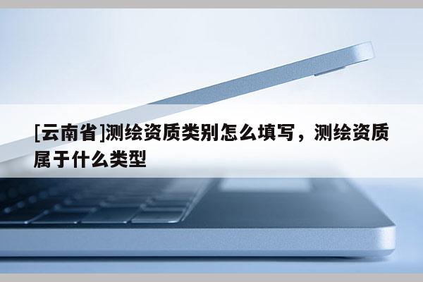[云南省]测绘资质类别怎么填写，测绘资质属于什么类型