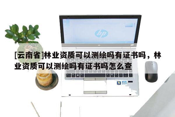[云南省]林业资质可以测绘吗有证书吗，林业资质可以测绘吗有证书吗怎么查