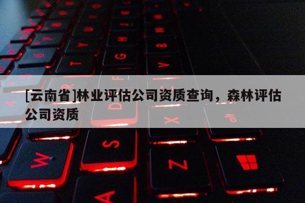 [云南省]林业评估公司资质查询，森林评估公司资质