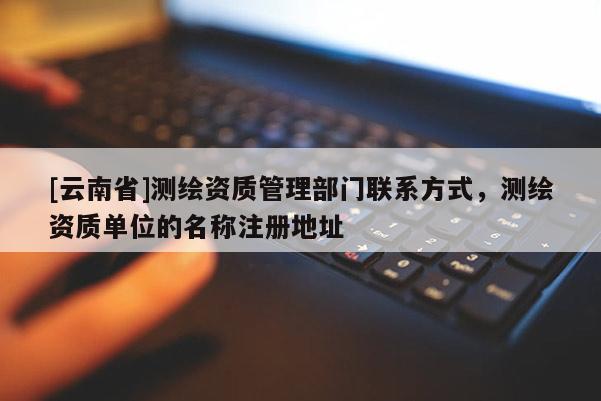 [云南省]测绘资质管理部门联系方式，测绘资质单位的名称注册地址