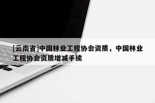 [云南省]中国林业工程协会资质，中国林业工程协会资质增减手续