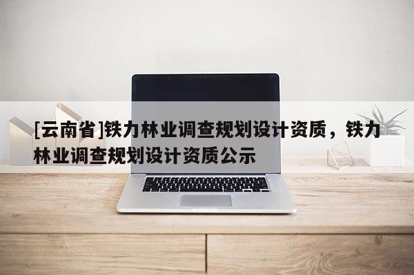 [云南省]铁力林业调查规划设计资质，铁力林业调查规划设计资质公示