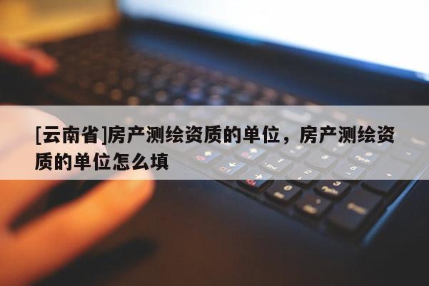 [云南省]房产测绘资质的单位，房产测绘资质的单位怎么填