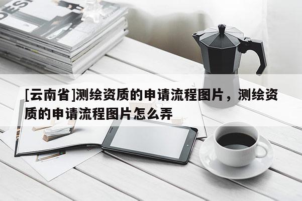 [云南省]测绘资质的申请流程图片，测绘资质的申请流程图片怎么弄