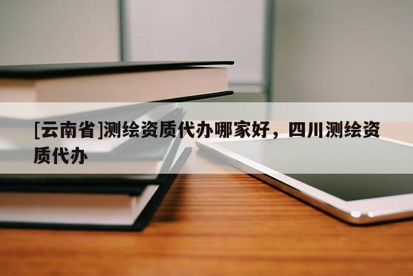 [云南省]测绘资质代办哪家好，四川测绘资质代办