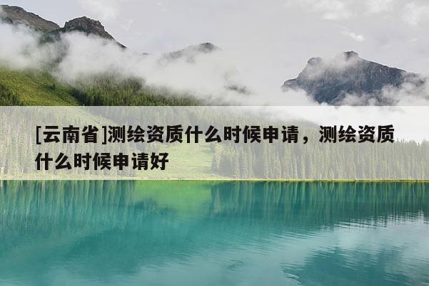 [云南省]测绘资质什么时候申请，测绘资质什么时候申请好