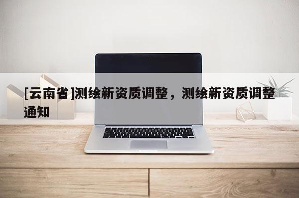 [云南省]测绘新资质调整，测绘新资质调整通知