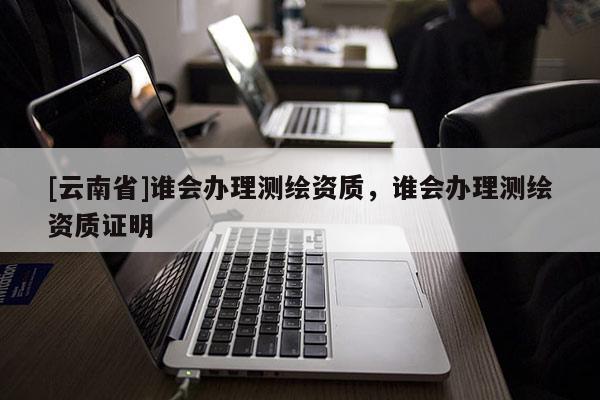 [云南省]谁会办理测绘资质，谁会办理测绘资质证明