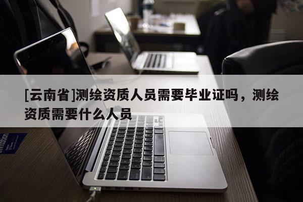 [云南省]测绘资质人员需要毕业证吗，测绘资质需要什么人员
