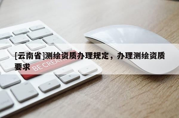 [云南省]测绘资质办理规定，办理测绘资质要求