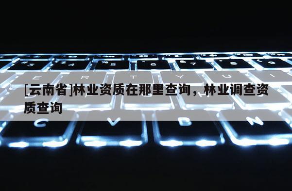 [云南省]林业资质在那里查询，林业调查资质查询