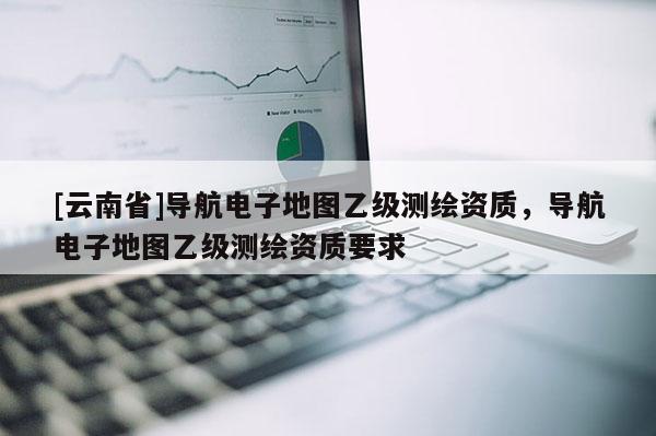 [云南省]导航电子地图乙级测绘资质，导航电子地图乙级测绘资质要求