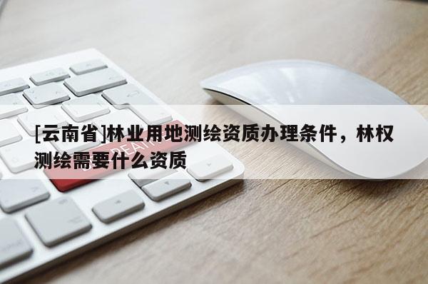[云南省]林业用地测绘资质办理条件，林权测绘需要什么资质