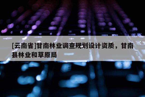 [云南省]甘南林业调查规划设计资质，甘南县林业和草原局