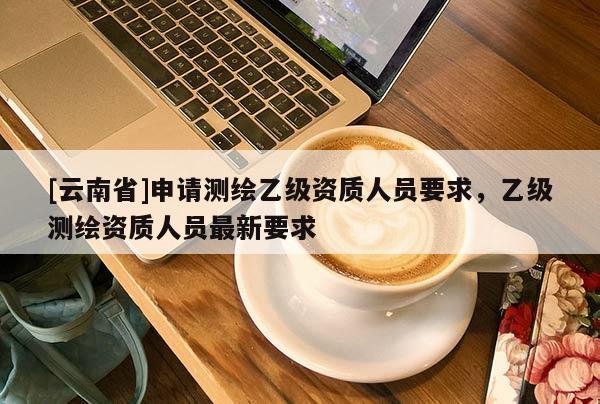 [云南省]申请测绘乙级资质人员要求，乙级测绘资质人员最新要求
