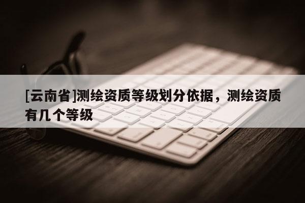 [云南省]测绘资质等级划分依据，测绘资质有几个等级