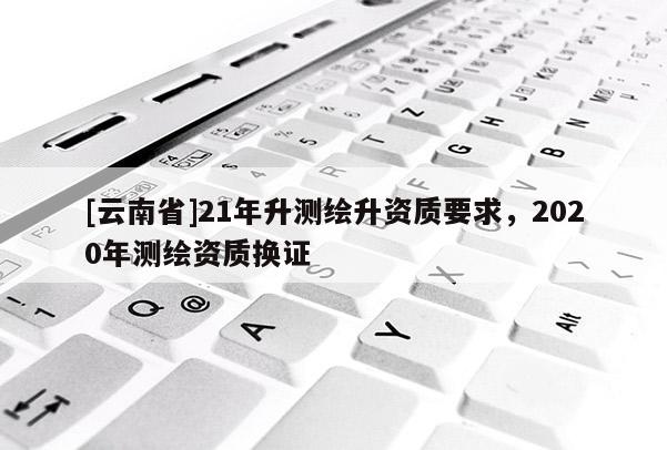 [云南省]21年升测绘升资质要求，2020年测绘资质换证