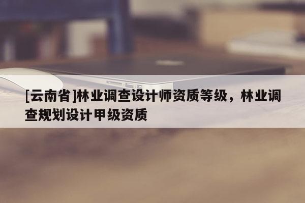 [云南省]林业调查设计师资质等级，林业调查规划设计甲级资质