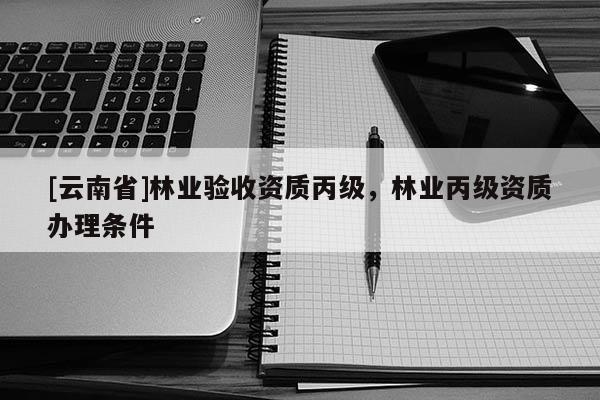 [云南省]林业验收资质丙级，林业丙级资质办理条件
