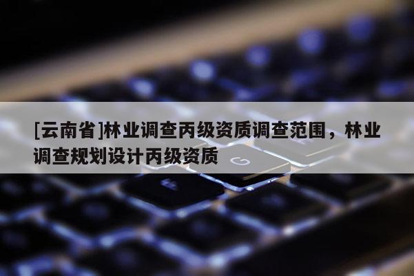 [云南省]林业调查丙级资质调查范围，林业调查规划设计丙级资质