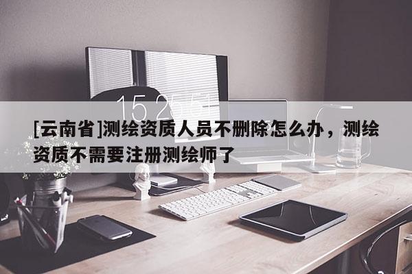 [云南省]测绘资质人员不删除怎么办，测绘资质不需要注册测绘师了