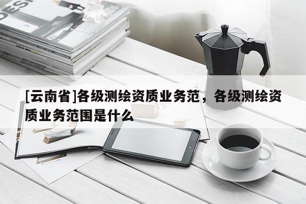 [云南省]各级测绘资质业务范，各级测绘资质业务范围是什么