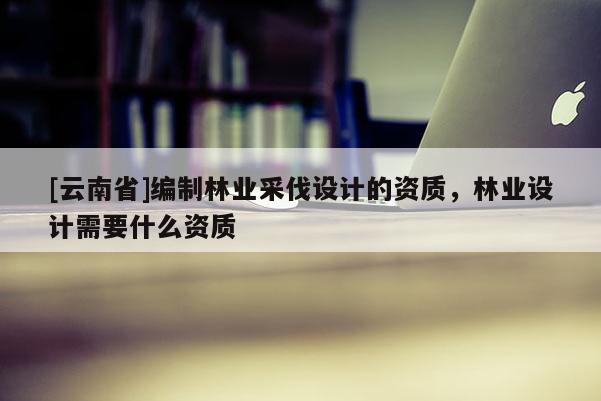 [云南省]编制林业采伐设计的资质，林业设计需要什么资质