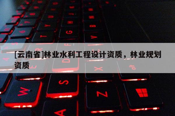 [云南省]林业水利工程设计资质，林业规划资质