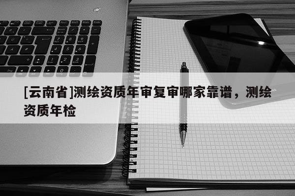 [云南省]测绘资质年审复审哪家靠谱，测绘资质年检