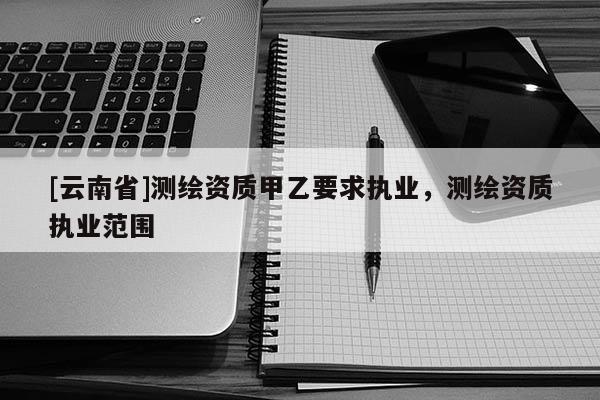 [云南省]测绘资质甲乙要求执业，测绘资质执业范围